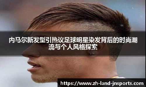 内马尔新发型引热议足球明星染发背后的时尚潮流与个人风格探索